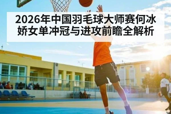 2026年中国羽毛球大师赛何冰娇女单冲冠与进攻前瞻全解析