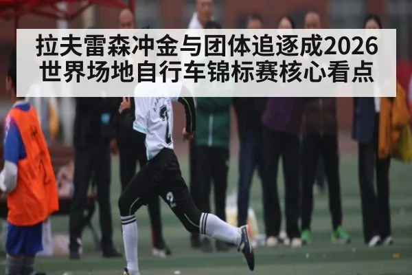 拉夫雷森冲金与团体追逐成2026世界场地自行车锦标赛核心看点